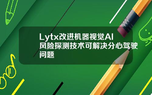 Lytx改进机器视觉AI风险探测技术可解决分心驾驶问题