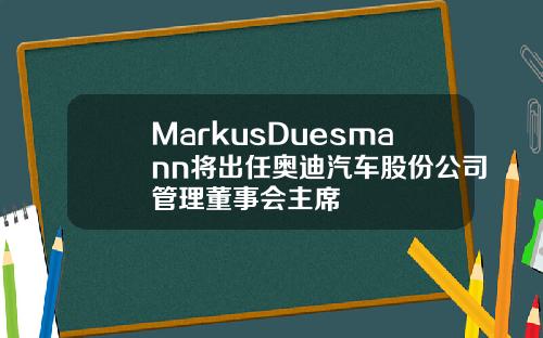 MarkusDuesmann将出任奥迪汽车股份公司管理董事会主席