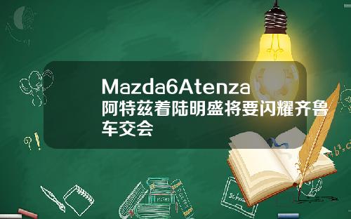 Mazda6Atenza阿特兹着陆明盛将要闪耀齐鲁车交会