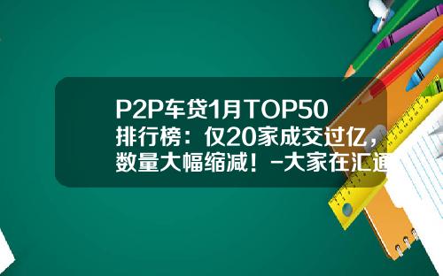 P2P车贷1月TOP50排行榜：仅20家成交过亿，数量大幅缩减！-大家在汇通易贷最多投资多少【新闻】