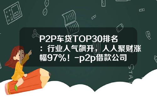 P2P车贷TOP30排名：行业人气飙升，人人聚财涨幅97%！-p2p借款公司排名【新闻】