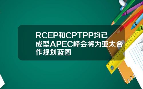 RCEP和CPTPP均已成型APEC峰会将为亚太合作规划蓝图