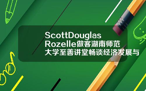 ScottDouglasRozelle做客湖南师范大学至善讲堂畅谈经济发展与教育改革【推荐】