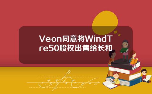 Veon同意将WindTre50股权出售给长和