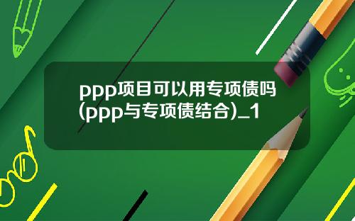 ppp项目可以用专项债吗(ppp与专项债结合)_1