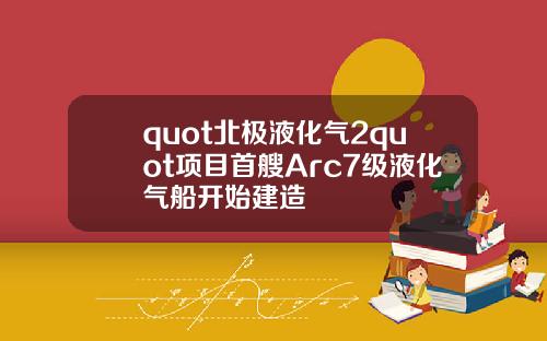 quot北极液化气2quot项目首艘Arc7级液化气船开始建造