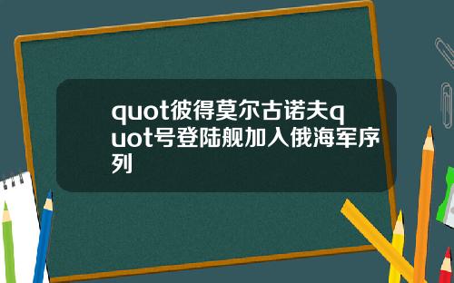 quot彼得莫尔古诺夫quot号登陆舰加入俄海军序列