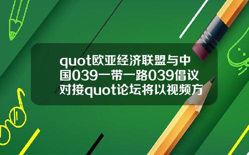quot欧亚经济联盟与中国039一带一路039倡议对接quot论坛将以视频方式举办【推荐】