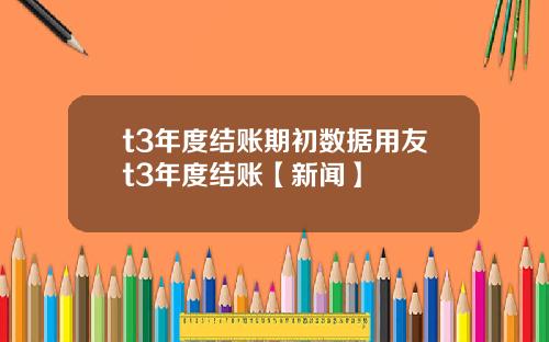 t3年度结账期初数据用友t3年度结账【新闻】