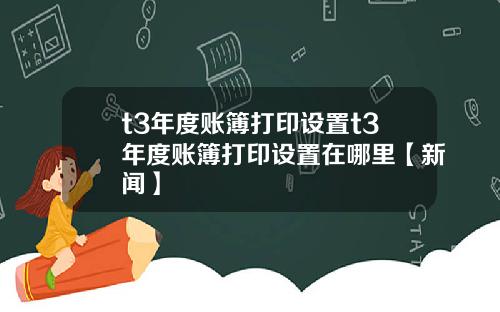 t3年度账簿打印设置t3年度账簿打印设置在哪里【新闻】