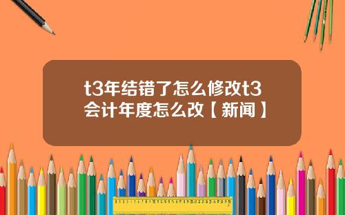 t3年结错了怎么修改t3会计年度怎么改【新闻】