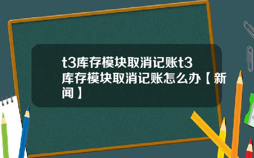 t3库存模块取消记账t3库存模块取消记账怎么办【新闻】