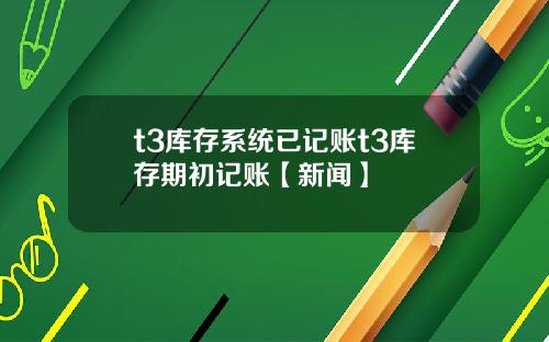 t3库存系统已记账t3库存期初记账【新闻】