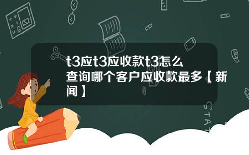 t3应t3应收款t3怎么查询哪个客户应收款最多【新闻】