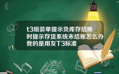 t3组装单提示负库存结账时提示存货系统未结账怎么办我的是用友T3标准