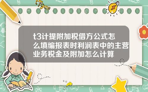t3计提附加税借方公式怎么填编报表时利润表中的主营业务税金及附加怎么计算