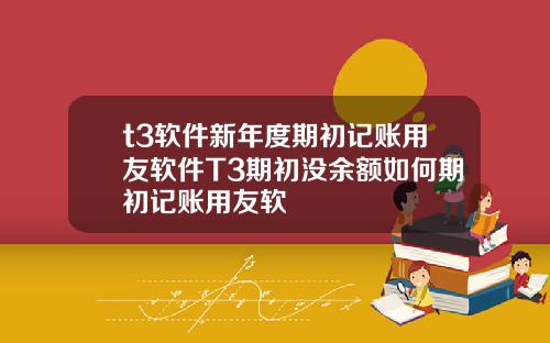 t3软件新年度期初记账用友软件T3期初没余额如何期初记账用友软