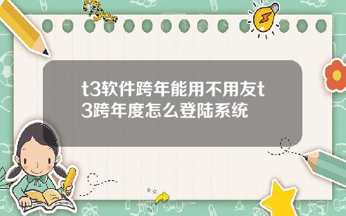 t3软件跨年能用不用友t3跨年度怎么登陆系统