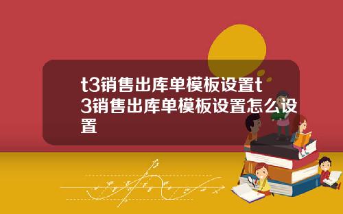 t3销售出库单模板设置t3销售出库单模板设置怎么设置