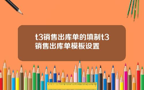 t3销售出库单的填制t3销售出库单模板设置