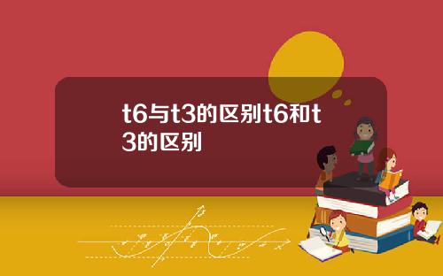 t6与t3的区别t6和t3的区别
