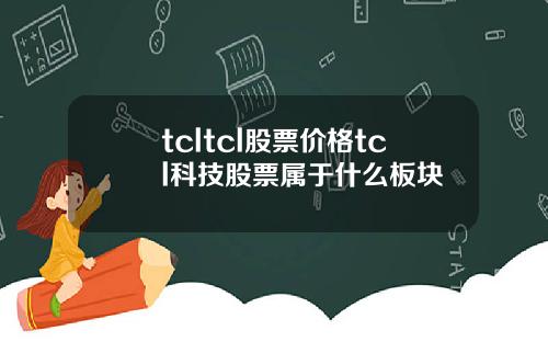 tcltcl股票价格tcl科技股票属于什么板块