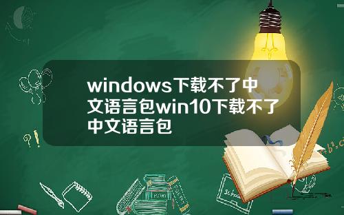 windows下载不了中文语言包win10下载不了中文语言包