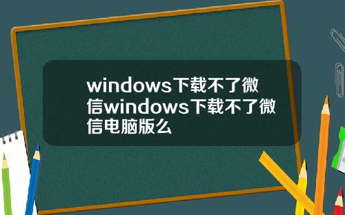 windows下载不了微信windows下载不了微信电脑版么