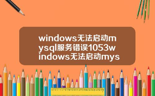 windows无法启动mysql服务错误1053windows无法启动mysql服务错误1067