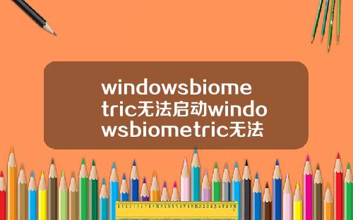 windowsbiometric无法启动windowsbiometric无法启动