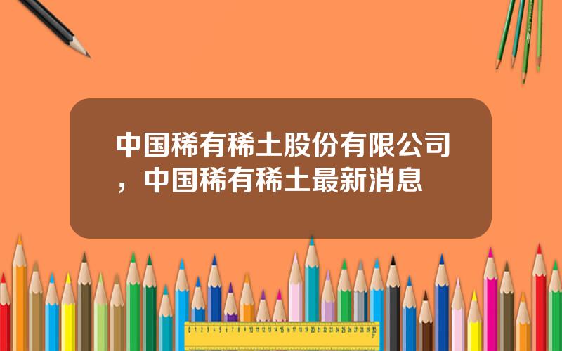 中国稀有稀土股份有限公司，中国稀有稀土最新消息