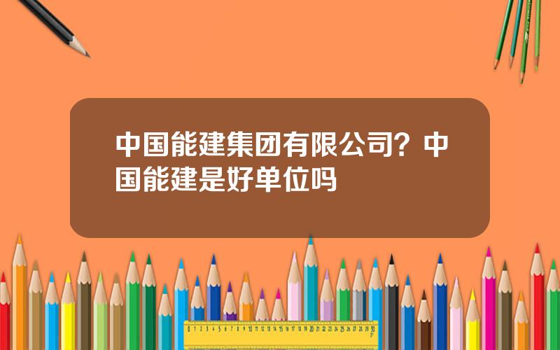 中国能建集团有限公司？中国能建是好单位吗