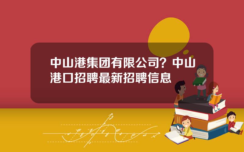 中山港集团有限公司？中山港口招聘最新招聘信息