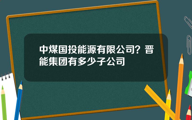 中煤国投能源有限公司？晋能集团有多少子公司