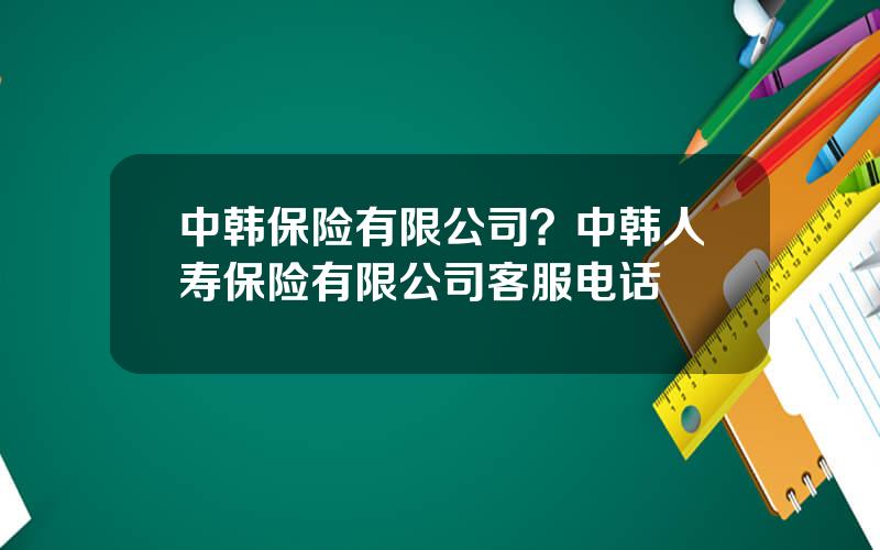 中韩保险有限公司？中韩人寿保险有限公司客服电话