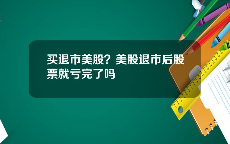 买退市美股？美股退市后股票就亏完了吗