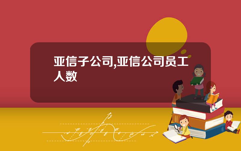 亚信子公司,亚信公司员工人数