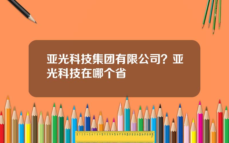 亚光科技集团有限公司？亚光科技在哪个省