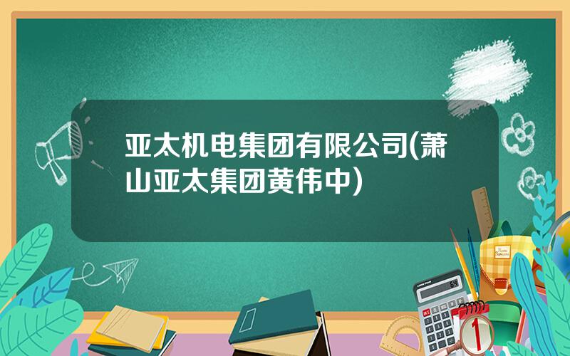 亚太机电集团有限公司(萧山亚太集团黄伟中)