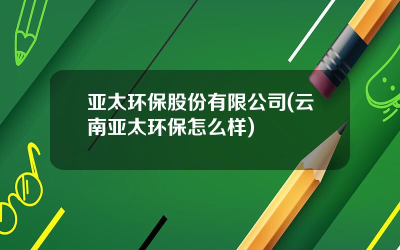 亚太环保股份有限公司(云南亚太环保怎么样)