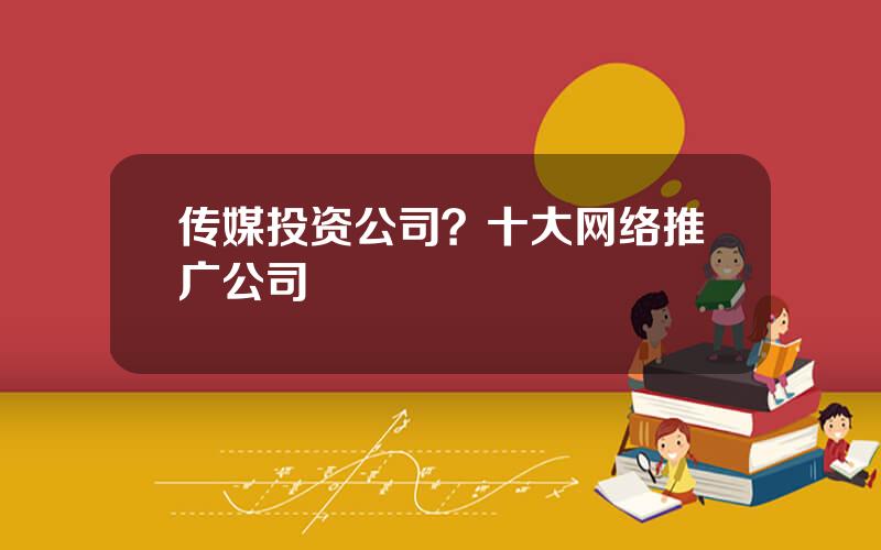 传媒投资公司？十大网络推广公司