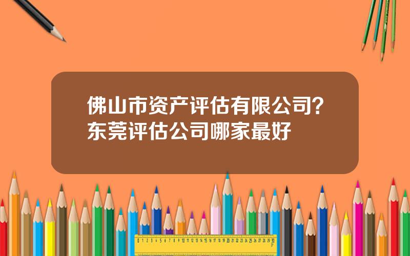 佛山市资产评估有限公司？东莞评估公司哪家最好