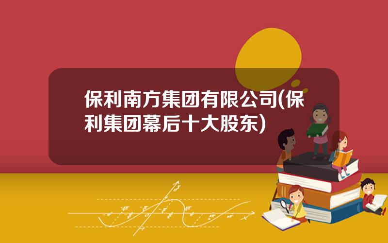 保利南方集团有限公司(保利集团幕后十大股东)