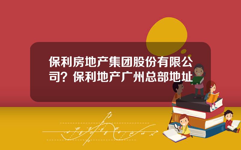 保利房地产集团股份有限公司？保利地产广州总部地址