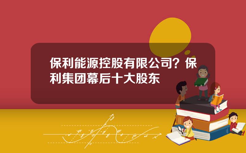 保利能源控股有限公司？保利集团幕后十大股东