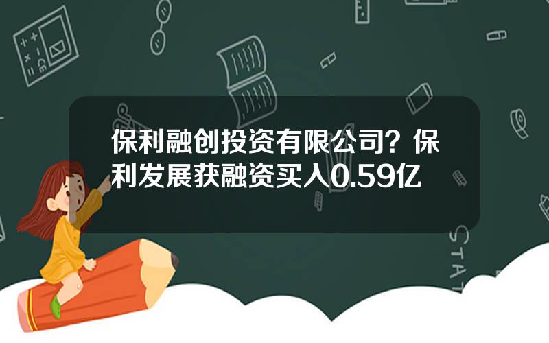保利融创投资有限公司？保利发展获融资买入0.59亿