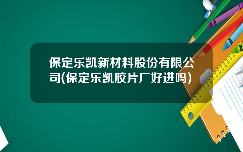 保定乐凯新材料股份有限公司(保定乐凯胶片厂好进吗)