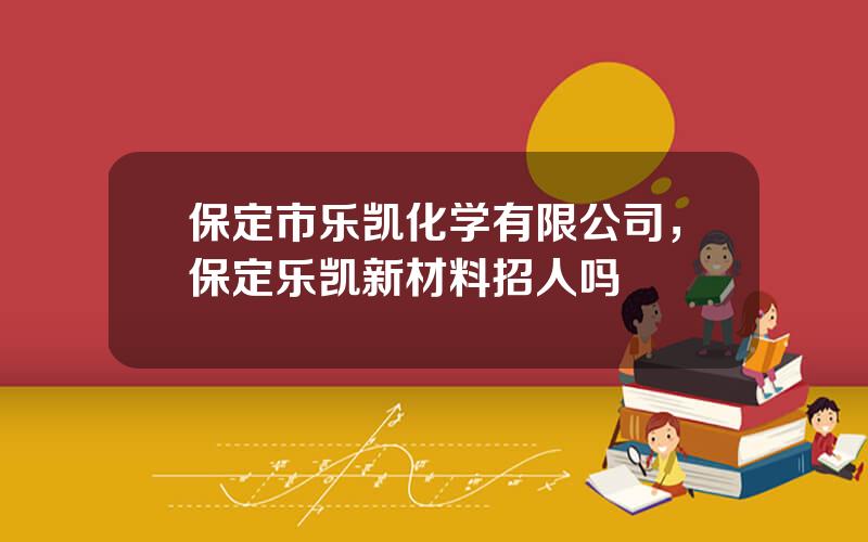 保定市乐凯化学有限公司，保定乐凯新材料招人吗