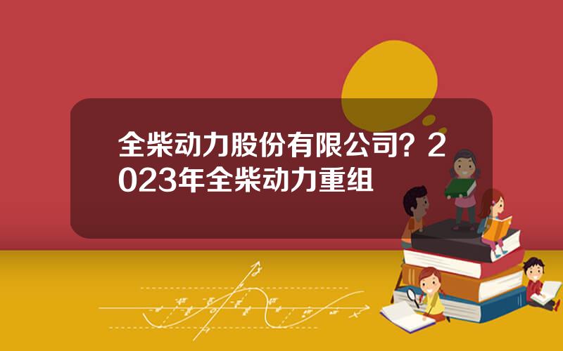 全柴动力股份有限公司？2023年全柴动力重组
