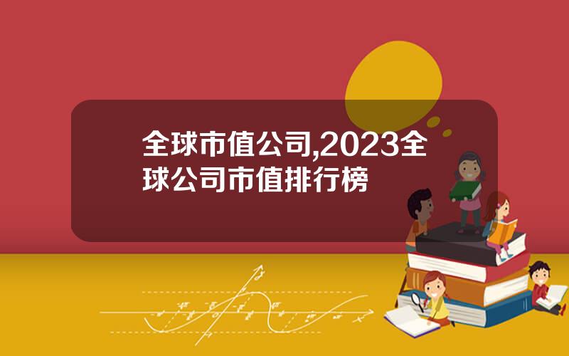 全球市值公司,2023全球公司市值排行榜